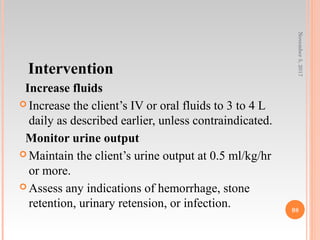 Intervention
Increase fluids
 Increase the client’s IV or oral fluids to 3 to 4 L
daily as described earlier, unless contraindicated.
Monitor urine output
 Maintain the client’s urine output at 0.5 ml/kg/hr
or more.
 Assess any indications of hemorrhage, stone
retention, urinary retension, or infection.
November5,2017
98
 