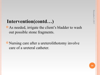 Intervention(contd…)
 As needed, irrigate the client’s bladder to wash
out possible stone fragments.
 Nursing care after a ureterolithotomy involve
care of a ureteral catheter.
November5,2017
99
 