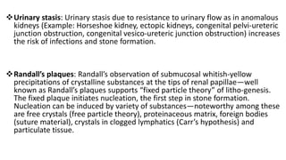 Urinary stasis: Urinary stasis due to resistance to urinary flow as in anomalous
kidneys (Example: Horseshoe kidney, ectopic kidneys, congenital pelvi-ureteric
junction obstruction, congenital vesico-ureteric junction obstruction) increases
the risk of infections and stone formation.
Randall’s plaques: Randall’s observation of submucosal whitish-yellow
precipitations of crystalline substances at the tips of renal papillae—well
known as Randall’s plaques supports “fixed particle theory” of litho-genesis.
The fixed plaque initiates nucleation, the first step in stone formation.
Nucleation can be induced by variety of substances—noteworthy among these
are free crystals (free particle theory), proteinaceous matrix, foreign bodies
(suture material), crystals in clogged lymphatics (Carr’s hypothesis) and
particulate tissue.
 