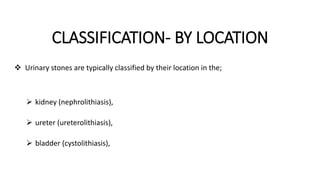 CLASSIFICATION- BY LOCATION
 Urinary stones are typically classified by their location in the;
 kidney (nephrolithiasis),
 ureter (ureterolithiasis),
 bladder (cystolithiasis),
 