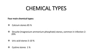 CHEMICAL TYPES
Four main chemical types:
 Calcium stones 85 %
 Struvite (magnesium ammonium phosphate) stones, common in infection 2-
20%
 Uric acid stones 5-10 %
 Cystine stones 1 %
 
