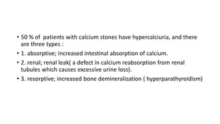 • 50 % of patients with calcium stones have hypercalciuria, and there
are three types :
• 1. absorptive; increased intestinal absorption of calcium.
• 2. renal; renal leak( a defect in calcium reabsorption from renal
tubules which causes excessive urine loss).
• 3. resorptive; increased bone demineralization ( hyperparathyroidism)
 