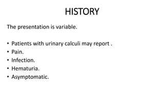HISTORY
The presentation is variable.
• Patients with urinary calculi may report .
• Pain.
• Infection.
• Hematuria.
• Asymptomatic.
 