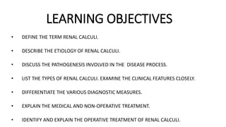 LEARNING OBJECTIVES
• DEFINE THE TERM RENAL CALCULI.
• DESCRIBE THE ETIOLOGY OF RENAL CALCULI.
• DISCUSS THE PATHOGENESIS INVOLVED IN THE DISEASE PROCESS.
• LIST THE TYPES OF RENAL CALCULI. EXAMINE THE CLINICAL FEATURES CLOSELY.
• DIFFERENTIATE THE VARIOUS DIAGNOSTIC MEASURES.
• EXPLAIN THE MEDICAL AND NON-OPERATIVE TREATMENT.
• IDENTIFY AND EXPLAIN THE OPERATIVE TREATMENT OF RENAL CALCULI.
 