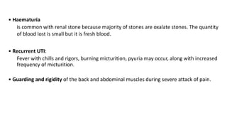 • Haematuria
is common with renal stone because majority of stones are oxalate stones. The quantity
of blood lost is small but it is fresh blood.
• Recurrent UTI:
Fever with chills and rigors, burning micturition, pyuria may occur, along with increased
frequency of micturition.
• Guarding and rigidity of the back and abdominal muscles during severe attack of pain.
 