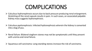 COMPLICATIONS
 Calculous hydronephrosis occurs due to back pressure producing renal enlargement.
Stretching of the renal capsule results in pain. In such cases, an associated palpable
kidney mass suggests hydronephrosis.
 Calculous pyelonephrosis: Infected hydronephrosis wherein the kidney is converted
into a bag of pus.
 Renal failure: Bilateral staghorn stones may not be symptomatic until they present
with uremia and renal failure.
 Squamous cell carcinoma: Long-standing stones increase the risk of carcinoma.
 