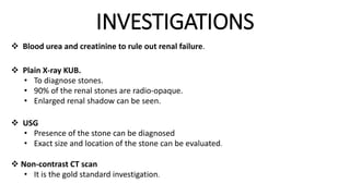 INVESTIGATIONS
 Blood urea and creatinine to rule out renal failure.
 Plain X-ray KUB.
• To diagnose stones.
• 90% of the renal stones are radio-opaque.
• Enlarged renal shadow can be seen.
 USG
• Presence of the stone can be diagnosed
• Exact size and location of the stone can be evaluated.
 Non-contrast CT scan
• It is the gold standard investigation.
 