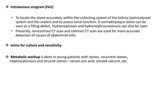  Intravenous urogram (IVU)
• To locate the stone accurately within the collecting system of the kidney (pelvicalyceal
system and the ureter) and to assess renal function. A nonradiopaque stone can be
seen as a filling defect. Hydronephrosis and hydronephroureterosis can also be seen.
• Presently, noncontrast CT scan and contrast CT scan are used for more accurate
detection of causes of abdominal colic.
 Urine for culture and sensitivity.
 Metabolic workup is done in young patients with stones, recurrent stones,
nephrocalcinosis and struvite stones—serum uric acid, ionized calcium ,etc.
 