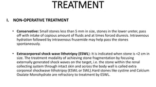 TREATMENT
I. NON-OPERATIVE TREATMENT
• Conservative: Small stones less than 5 mm in size, stones in the lower ureter, pass
off with intake of copious amount of fluids and at times forced diuresis. Intravenous
hydration followed by intravenous frusemide may help pass the stones
spontaneously.
• Extracorporeal shock wave lithotripsy (ESWL): It is indicated when stone is <2 cm in
size. The treatment modality of achieving stone fragmentation by focusing
externally generated shock waves on the target, i.e. the stone within the renal
collecting system through intact skin and across the body wall is called extra
corporeal shockwave lithotripsy (ESWL or SWL).Hard stones like cystine and Calcium
Oxalate Monohydrate are refractory to treatment by ESWL.
 
