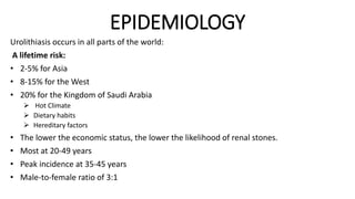 EPIDEMIOLOGY
Urolithiasis occurs in all parts of the world:
A lifetime risk:
• 2-5% for Asia
• 8-15% for the West
• 20% for the Kingdom of Saudi Arabia
 Hot Climate
 Dietary habits
 Hereditary factors
• The lower the economic status, the lower the likelihood of renal stones.
• Most at 20-49 years
• Peak incidence at 35-45 years
• Male-to-female ratio of 3:1
 