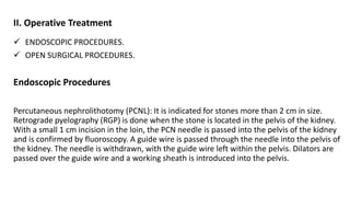 II. Operative Treatment
 ENDOSCOPIC PROCEDURES.
 OPEN SURGICAL PROCEDURES.
Endoscopic Procedures
Percutaneous nephrolithotomy (PCNL): It is indicated for stones more than 2 cm in size.
Retrograde pyelography (RGP) is done when the stone is located in the pelvis of the kidney.
With a small 1 cm incision in the loin, the PCN needle is passed into the pelvis of the kidney
and is confirmed by fluoroscopy. A guide wire is passed through the needle into the pelvis of
the kidney. The needle is withdrawn, with the guide wire left within the pelvis. Dilators are
passed over the guide wire and a working sheath is introduced into the pelvis.
 