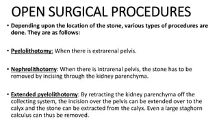 OPEN SURGICAL PROCEDURES
• Depending upon the location of the stone, various types of procedures are
done. They are as follows:
• Pyelolithotomy: When there is extrarenal pelvis.
• Nephrolithotomy: When there is intrarenal pelvis, the stone has to be
removed by incising through the kidney parenchyma.
• Extended pyelolithotomy: By retracting the kidney parenchyma off the
collecting system, the incision over the pelvis can be extended over to the
calyx and the stone can be extracted from the calyx. Even a large staghorn
calculus can thus be removed.
 