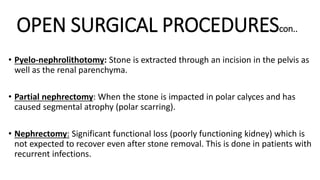 OPEN SURGICAL PROCEDUREScon..
• Pyelo-nephrolithotomy: Stone is extracted through an incision in the pelvis as
well as the renal parenchyma.
• Partial nephrectomy: When the stone is impacted in polar calyces and has
caused segmental atrophy (polar scarring).
• Nephrectomy: Significant functional loss (poorly functioning kidney) which is
not expected to recover even after stone removal. This is done in patients with
recurrent infections.
 
