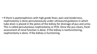• If there is pyelonephrosis with high grade fever, pain and tenderness,
nephrostomy is done percutaneously under ultrasound guidance in which
tube drain is placed in the pelvis of the kidney for drainage of pus and urine.
This is called percutaneous nephrostomy or PCN. Once the pus clears, fresh
assessment of renal function is done. If the kidney is nonfunctioning,
nephrectomy is done. If the kidney is functioning.
 