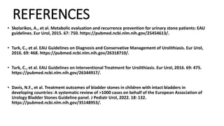 REFERENCES
• Skolarikos, A., et al. Metabolic evaluation and recurrence prevention for urinary stone patients: EAU
guidelines. Eur Urol, 2015. 67: 750. https://pubmed.ncbi.nlm.nih.gov/25454613/.
• Turk, C., et al. EAU Guidelines on Diagnosis and Conservative Management of Urolithiasis. Eur Urol,
2016. 69: 468. https://pubmed.ncbi.nlm.nih.gov/26318710/.
• Turk, C., et al. EAU Guidelines on Interventional Treatment for Urolithiasis. Eur Urol, 2016. 69: 475.
https://pubmed.ncbi.nlm.nih.gov/26344917/.
• Davis, N.F., et al. Treatment outcomes of bladder stones in children with intact bladders in
developing countries: A systematic review of >1000 cases on behalf of the European Association of
Urology Bladder Stones Guideline panel. J Pediatr Urol, 2022. 18: 132.
https://pubmed.ncbi.nlm.nih.gov/35148953/.
 