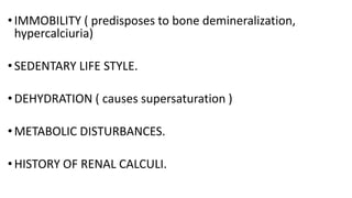 • IMMOBILITY ( predisposes to bone demineralization,
hypercalciuria)
• SEDENTARY LIFE STYLE.
• DEHYDRATION ( causes supersaturation )
•METABOLIC DISTURBANCES.
•HISTORY OF RENAL CALCULI.
 