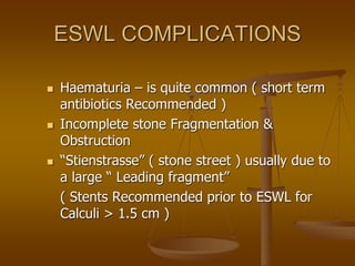 ESWL COMPLICATIONS
 Haematuria – is quite common ( short term
antibiotics Recommended )
 Incomplete stone Fragmentation &
Obstruction
 “Stienstrasse” ( stone street ) usually due to
a large “ Leading fragment”
( Stents Recommended prior to ESWL for
Calculi > 1.5 cm )
 