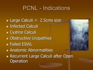 PCNL - Indications
 Large Calculi > 2.5cms size
 Infected Calculi
 Cystine Calculi
 Obstructive Uropathies
 Failed ESWL
 Anatomic Abnormalities
 Recurrent Large Calculi after Open
Operation
 