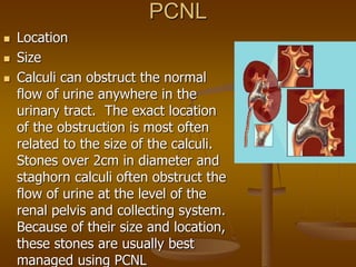 PCNL
 Location
 Size
 Calculi can obstruct the normal
flow of urine anywhere in the
urinary tract. The exact location
of the obstruction is most often
related to the size of the calculi.
Stones over 2cm in diameter and
staghorn calculi often obstruct the
flow of urine at the level of the
renal pelvis and collecting system.
Because of their size and location,
these stones are usually best
managed using PCNL
 