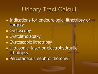 Urinary Tract Calculi
 Indications for endourologic, lithotripsy or
surgery
 Cystoscopy
 Cystolitholapaxy
 Cystoscopic lithotripsy
 Ultrasonic, laser or electrohydraulic
lithotripsy
 Percutaneous nephrolithotomy
 