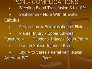 PCNL- COMPLICATIONS
 Bleeding Blood Transfusion 3 to 10%
 Septicemia - More With Struvite
Calculus
 Perforation & Extravasation of Fluid
 Pleural Injury - Upper Calyceal
Puncture  Duodenal Injury / Colon Injury
 Liver & Spleen Injuries- Rare
 Injury to Vessels:Renal vein, Renal
Artery or IVC- Rare
 