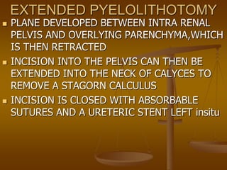 EXTENDED PYELOLITHOTOMY
 PLANE DEVELOPED BETWEEN INTRA RENAL
PELVIS AND OVERLYING PARENCHYMA,WHICH
IS THEN RETRACTED
 INCISION INTO THE PELVIS CAN THEN BE
EXTENDED INTO THE NECK OF CALYCES TO
REMOVE A STAGORN CALCULUS
 INCISION IS CLOSED WITH ABSORBABLE
SUTURES AND A URETERIC STENT LEFT insitu
 