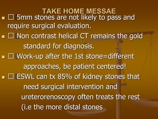 TAKE HOME MESSAE
 􀂄 5mm stones are not likely to pass and
require surgical evaluation.
 􀂄 Non contrast helical CT remains the gold
standard for diagnosis.
 􀂄 Work-up after the 1st stone=different
approaches, be patient centered!
 􀂄 ESWL can tx 85% of kidney stones that
need surgical intervention and
ureterorenoscopy often treats the rest
(i.e the more distal stones
 