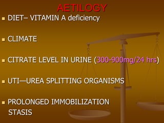 AETILOGY
 DIET– VITAMIN A deficiency
 CLIMATE
 CITRATE LEVEL IN URINE (300-900mg/24 hrs)
 UTI—UREA SPLITTING ORGANISMS
 PROLONGED IMMOBILIZATION
STASIS
 