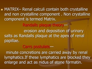  MATRIX– Renal calculi contain both crystalline
and non crystalline component . Non crystalline
component is termed Matrix.
Randalls plaque theory—
erosion and deposition of urinary
salts as Randalls plaque at the apex of renal
papillae.
Carrs postulate—
minute concretions are carried away by renal
lymphatics.If these lymphatics are blocked they
enlarge and act as nidus of stone formatin.
 