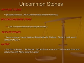 Uncommon Stones
XANTHINE STONES
– (Autosomal Recessive . Def of Xanthine Oxidase leading to Xanthinuria)
DIHYDROXYADENINE STONE
– ( Def. of enzyme adenine phospo ribosyl transferase )
SlLICATE STONES
– Rare in humans ( excess intake of Antacid with Mg Trisilicate. Mostly in cattle due to
ingestion of Sand )
MATRIX
- Infection by Proteus - Radiolucent (all calculi have some amt ( 3%) of matrix but matrix
calculus has 65% Matrix content in calculi)
 