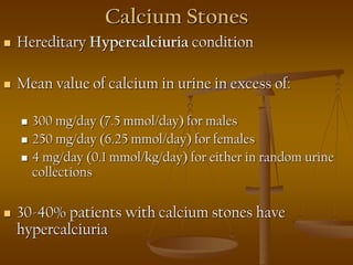 Calcium Stones
 Hereditary Hypercalciuria condition
 Mean value of calcium in urine in excess of:
 300 mg/day (7.5 mmol/day) for males
 250 mg/day (6.25 mmol/day) for females
 4 mg/day (0.1 mmol/kg/day) for either in random urine
collections
 30-40% patients with calcium stones have
hypercalciuria
 