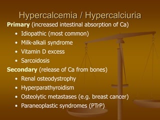 Primary (increased intestinal absorption of Ca)
• Idiopathic (most common)
• Milk-alkali syndrome
• Vitamin D excess
• Sarcoidosis
Secondary (release of Ca from bones)
• Renal osteodystrophy
• Hyperparathyroidism
• Osteolytic metastases (e.g. breast cancer)
• Paraneoplastic syndromes (PTrP)
Hypercalcemia / Hypercalciuria
 