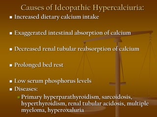 Causes of Ideopathic Hypercalciuria:
 Increased dietary calcium intake
 Exaggerated intestinal absorption of calcium
 Decreased renal tubular reabsorption of calcium
 Prolonged bed rest
 Low serum phosphorus levels
 Diseases:
 Primary hyperparathyroidism, sarcoidosis,
hyperthyroidism, renal tubular acidosis, multiple
myeloma, hyperoxaluria
 