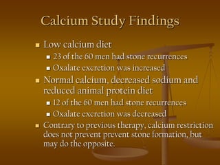 Calcium Study Findings
 Low calcium diet
 23 of the 60 men had stone recurrences
 Oxalate excretion was increased
 Normal calcium, decreased sodium and
reduced animal protein diet
 12 of the 60 men had stone recurrences
 Oxalate excretion was decreased
 Contrary to previous therapy, calcium restriction
does not prevent prevent stone formation, but
may do the opposite.
 