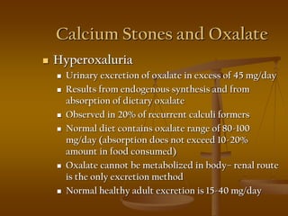 Calcium Stones and Oxalate
 Hyperoxaluria
 Urinary excretion of oxalate in excess of 45 mg/day
 Results from endogenous synthesis and from
absorption of dietary oxalate
 Observed in 20% of recurrent calculi formers
 Normal diet contains oxalate range of 80-100
mg/day (absorption does not exceed 10-20%
amount in food consumed)
 Oxalate cannot be metabolized in body– renal route
is the only excretion method
 Normal healthy adult excretion is 15-40 mg/day
 