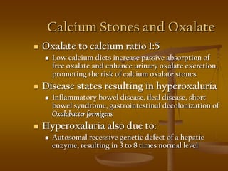 Calcium Stones and Oxalate
 Oxalate to calcium ratio 1:5
 Low calcium diets increase passive absorption of
free oxalate and enhance urinary oxalate excretion,
promoting the risk of calcium oxalate stones
 Disease states resulting in hyperoxaluria
 Inflammatory bowel disease, ileal disease, short
bowel syndrome, gastrointestinal decolonization of
Oxalobacterformigens
 Hyperoxaluria also due to:
 Autosomal recessive genetic defect of a hepatic
enzyme, resulting in 3 to 8 times normal level
 