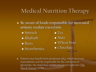 Medical Nutrition Therapy
 Be aware of foods responsible for increased
urinary oxalate excretion:
 Spinach
 Rhubarb
 Beets
 Strawberries
 Patients may benefit from pyridoxine (B6), which increases
transaminase activity responsible for the conversion of
glyoxylate, the immediate oxalate precursor to glycine (The
Merck Manual 2004).
 Tea
 Nuts
 Wheat bran
 Chocolate
 