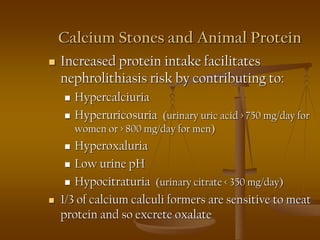 Calcium Stones and Animal Protein
 Increased protein intake facilitates
nephrolithiasis risk by contributing to:
 Hypercalciuria
 Hyperuricosuria (urinary uric acid > 750 mg/day for
women or > 800 mg/day for men)
 Hyperoxaluria
 Low urine pH
 Hypocitraturia (urinary citrate < 350 mg/day)
 1/3 of calcium calculi formers are sensitive to meat
protein and so excrete oxalate
 