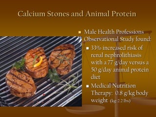 Calcium Stones and Animal Protein
 Male Health Professions
Observational Study found:
 33% increased risk of
renal nephrolithiasis
with a 77 g/day versus a
50 g/day animal protein
diet
 Medical Nutrition
Therapy: 0.8 g/kg body
weight (kg=2.2 lbs)
.
 