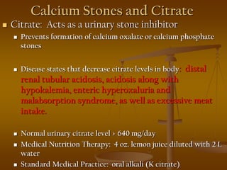 Calcium Stones and Citrate
 Citrate: Acts as a urinary stone inhibitor
 Prevents formation of calcium oxalate or calcium phosphate
stones
 Disease states that decrease citrate levels in body: distal
renal tubular acidosis, acidosis along with
hypokalemia, enteric hyperoxaluria and
malabsorption syndrome, as well as excessive meat
intake.
 Normal urinary citrate level > 640 mg/day
 Medical Nutrition Therapy: 4 oz. lemon juice diluted with 2 L
water
 Standard Medical Practice: oral alkali (K citrate)
 