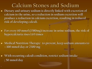 Calcium Stones and Sodium
 Dietary and urinary sodium is directly linked with excretion of
calcium in the urine, so a reduction in sodium excretion will
produce a reduction in calcium excretion, resulting in reduced
risk of developing calculi.
 For every 60 mmol (1380mg) increase in urine sodium, the risk of
hypercalciuria rises 1.63 times
 Medical Nutrition Therapy: to prevent, keep sodium amounts to
< 100 mmol/day or 2300 mg
 With recurring calculi condition, restrict sodium intake
< 50 mmol/day
.
 