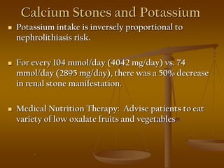 Calcium Stones and Potassium
 Potassium intake is inversely proportional to
nephrolithiasis risk.
 For every 104 mmol/day (4042 mg/day) vs. 74
mmol/day (2895 mg/day), there was a 50% decrease
in renal stone manifestation.
 Medical Nutrition Therapy: Advise patients to eat
variety of low oxalate fruits and vegetables
.
 