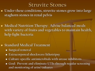 Struvite Stones
 Under these conditions, struvite stones grow into large
staghorn stones in renal pelvis
 Medical Nutrition Therapy: Advise balanced meals
with variety of fruits and vegetables to maintain health,
help fight bacteria
 Standard Medical Treatment
 Surgical removal
 Extracorporeal shockwave lithotripsy
 Culture-specific antimicrobials with urease inhibitors
 Goal: Prevent and eliminate UTIs through regular screening
and monitoring of urine cultures
 
