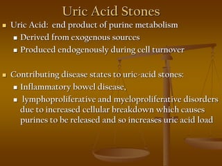 Uric Acid Stones
 Uric Acid: end product of purine metabolism
 Derived from exogenous sources
 Produced endogenously during cell turnover
 Contributing disease states to uric-acid stones:
 Inflammatory bowel disease,
 lymphoproliferative and myeloproliferative disorders
due to increased cellular breakdown which causes
purines to be released and so increases uric acid load
 