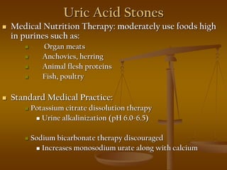 Uric Acid Stones
 Medical Nutrition Therapy: moderately use foods high
in purines such as:
 Organ meats
 Anchovies, herring
 Animal flesh proteins
 Fish, poultry
 Standard Medical Practice:
 Potassium citrate dissolution therapy
 Urine alkalinization (pH 6.0-6.5)
 Sodium bicarbonate therapy discouraged
 Increases monosodium urate along with calcium
 