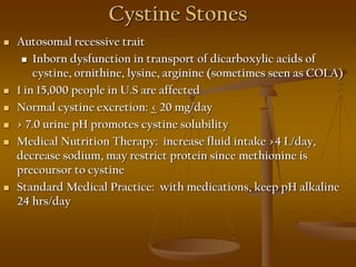Cystine Stones
 Autosomal recessive trait
 Inborn dysfunction in transport of dicarboxylic acids of
cystine, ornithine, lysine, arginine (sometimes seen as COLA)
 1 in 15,000 people in U.S are affected
 Normal cystine excretion: < 20 mg/day
 > 7.0 urine pH promotes cystine solubility
 Medical Nutrition Therapy: increase fluid intake >4 L/day,
decrease sodium, may restrict protein since methionine is
precoursor to cystine
 Standard Medical Practice: with medications, keep pH alkaline
24 hrs/day
 