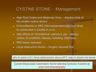 CYSTINE STONE - Management
 High Fluid Intake and Alkalanise Urine – dissolve most of
the smaller cystine stones
 D-Pencillamine or MPG (Mercaptopropionylglycine) binds
to cystine that is soluble in urine
 Side effects of Pencillamine restricts it use – Allergic
rashes, GI problems- Nausea, Vomiting, Diarrhoea
 MPG better tolerated
 Large obstructive stones – Surgery required first
Cyanide Nitroprusside Calorimeteric Test for detecting Cystinuria. If positive do
amino acid chromatography
pKa of cystine is 8.3, hence alkalinisisation above pH7.5 helps to dissolve the stones
 