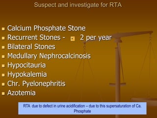 Suspect and investigate for RTA
 Calcium Phosphate Stone
 Recurrent Stones - 2 per year
 Bilateral Stones
 Medullary Nephrocalcinosis
 Hypocitauria
 Hypokalemia
 Chr. Pyelonephritis
 Azotemia
RTA due to defect in urine acidification – due to this supersaturation of Ca.
Phosphate
 