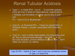 Renal Tubular Acidosis
 Type I – or Distal RTA - Low K Cl and Met acidosis.
Urine pH over 6 leads to hypercalciuria, hypocitraturia
( Multiple cyst formation in kidney due to low K over
yrs)
T/t - Give K Cit or Bicarbonate
 Type II – or Proximal RTA – Failure to resorb HCO3 in
Proximal Tubule. ( usually associated with Fanconi’s
synd )
 Type IV – seen in Diab nephropathy and interstitial renal
ds. Due to parenchymal damage – low GFR – K Cl -
low acid excretion. Urinary lithiasis incidence low – Don’t
make uric acid or Ca. stones
Type III RTA – Hybrid of Type I and II and now considered variant
of Type I or Distal RTA
 