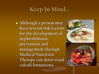 Keep In Mind…
 Although a person may
have several risk factors
for the development of
nephrolithiasis,
prevention and
management through
Medical Nutrition
Therapy can deter renal
calculi formations.
 